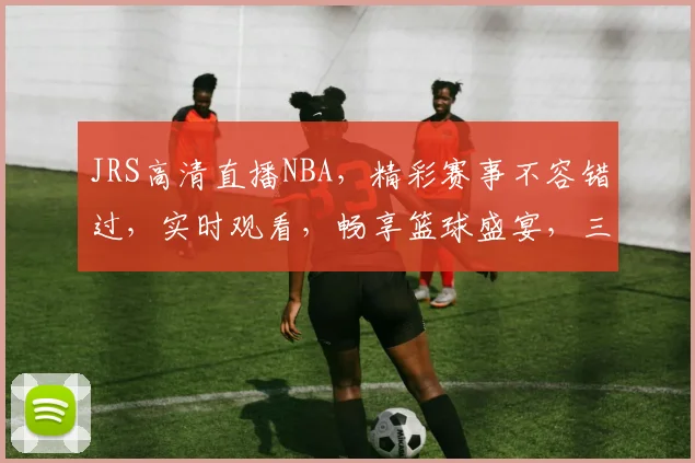 JRS高清直播NBA，精彩赛事不容错过，实时观看，畅享篮球盛宴，三重福利等你来