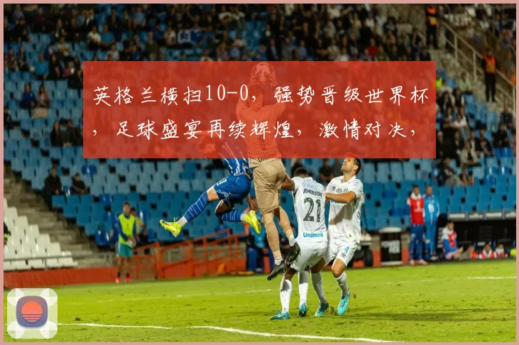 英格兰横扫10-0，强势晋级世界杯，足球盛宴再续辉煌，激情对决，谁将问鼎