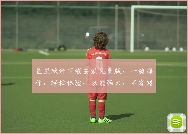 星空软件下载安装免费版，一键操作，轻松体验，功能强大，不容错过，三大亮点，必看